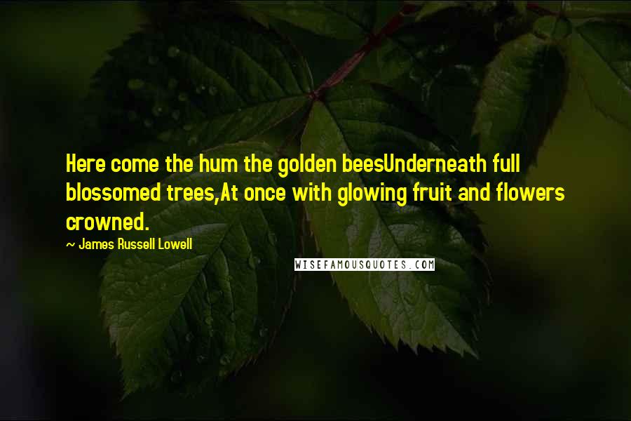 James Russell Lowell Quotes: Here come the hum the golden beesUnderneath full blossomed trees,At once with glowing fruit and flowers crowned.