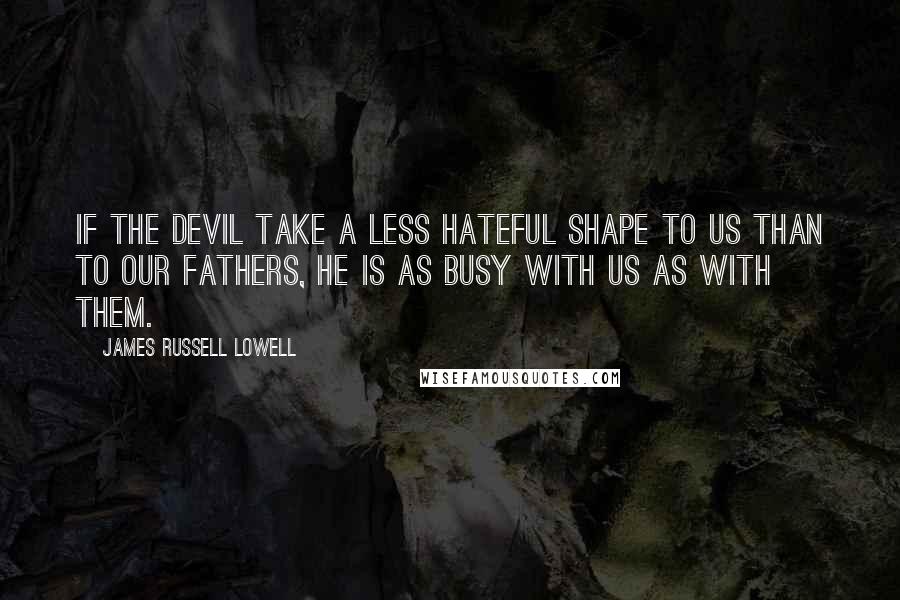 James Russell Lowell Quotes: If the devil take a less hateful shape to us than to our fathers, he is as busy with us as with them.