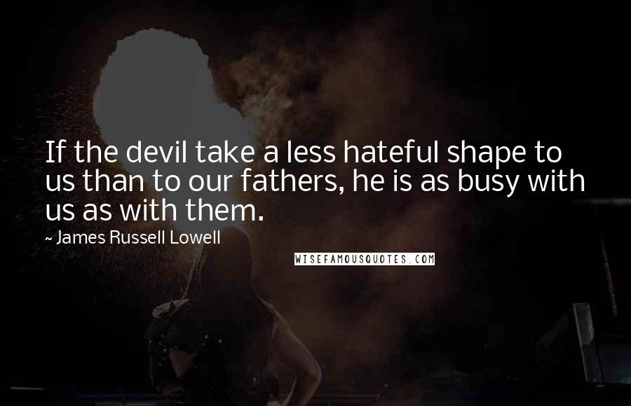 James Russell Lowell Quotes: If the devil take a less hateful shape to us than to our fathers, he is as busy with us as with them.