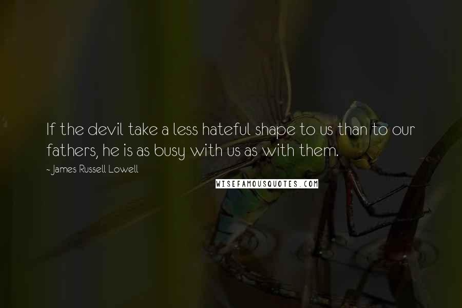 James Russell Lowell Quotes: If the devil take a less hateful shape to us than to our fathers, he is as busy with us as with them.