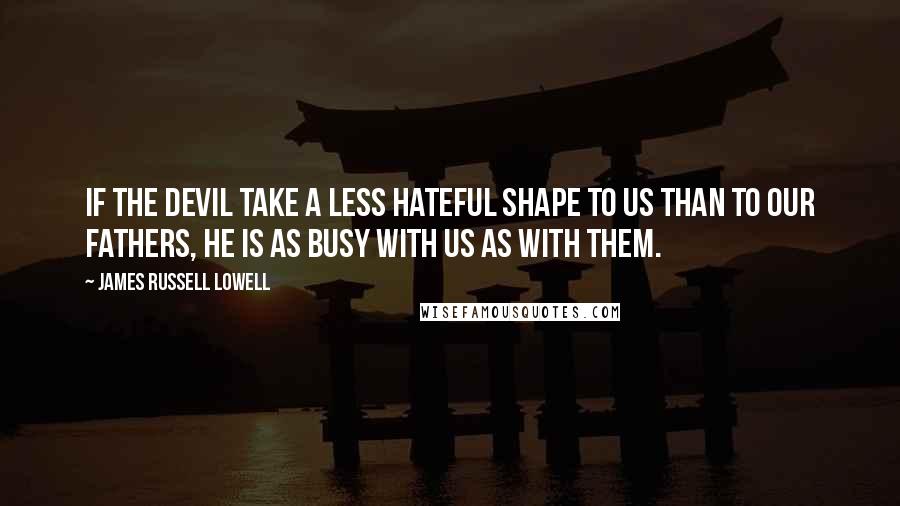 James Russell Lowell Quotes: If the devil take a less hateful shape to us than to our fathers, he is as busy with us as with them.