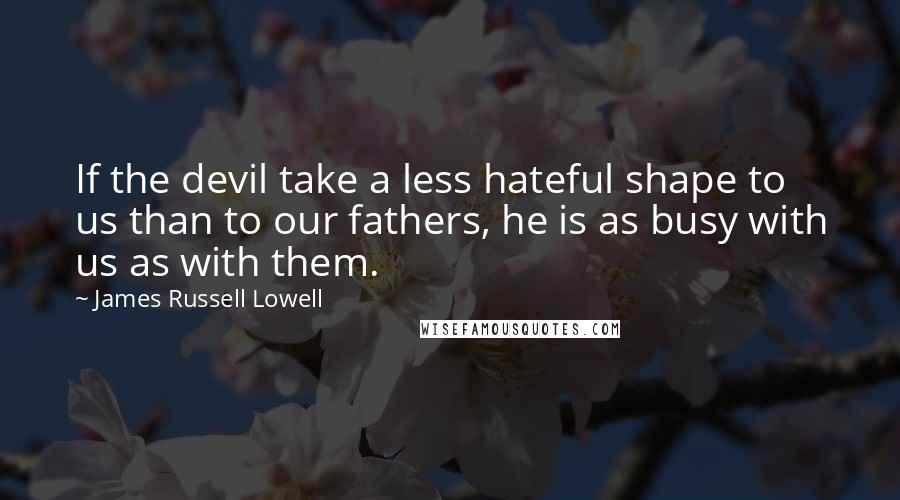 James Russell Lowell Quotes: If the devil take a less hateful shape to us than to our fathers, he is as busy with us as with them.