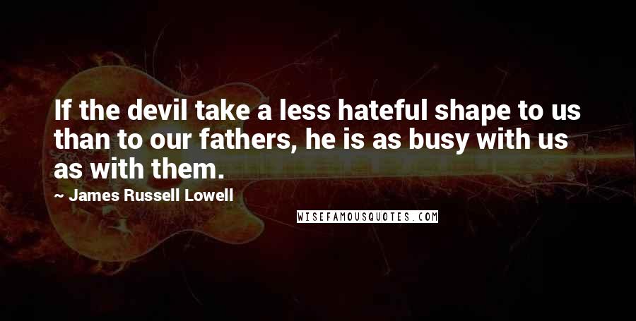 James Russell Lowell Quotes: If the devil take a less hateful shape to us than to our fathers, he is as busy with us as with them.