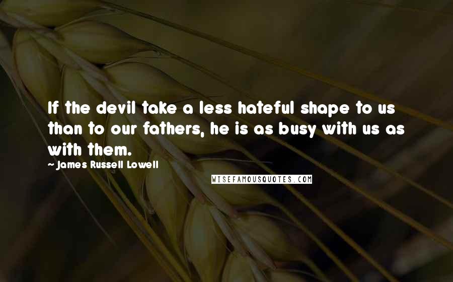 James Russell Lowell Quotes: If the devil take a less hateful shape to us than to our fathers, he is as busy with us as with them.