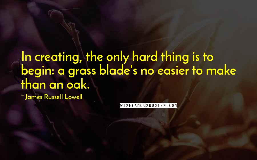 James Russell Lowell Quotes: In creating, the only hard thing is to begin: a grass blade's no easier to make than an oak.