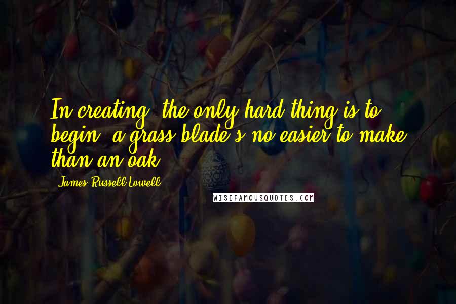 James Russell Lowell Quotes: In creating, the only hard thing is to begin: a grass blade's no easier to make than an oak.