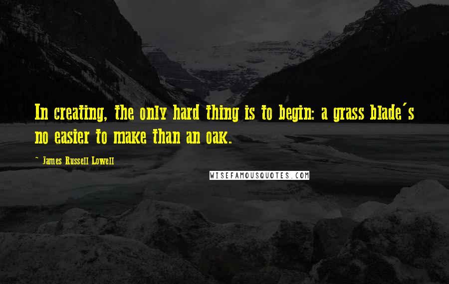 James Russell Lowell Quotes: In creating, the only hard thing is to begin: a grass blade's no easier to make than an oak.