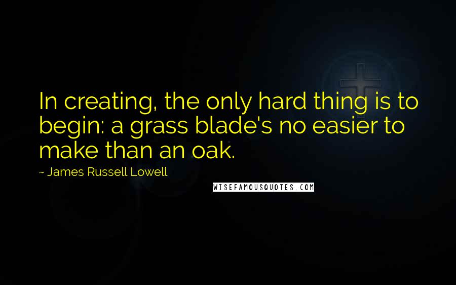 James Russell Lowell Quotes: In creating, the only hard thing is to begin: a grass blade's no easier to make than an oak.