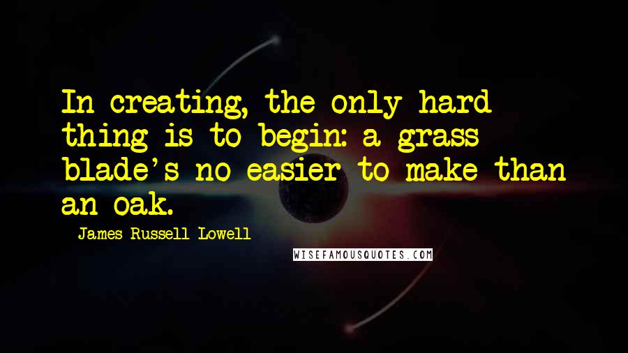 James Russell Lowell Quotes: In creating, the only hard thing is to begin: a grass blade's no easier to make than an oak.