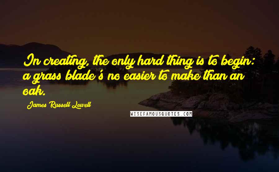 James Russell Lowell Quotes: In creating, the only hard thing is to begin: a grass blade's no easier to make than an oak.