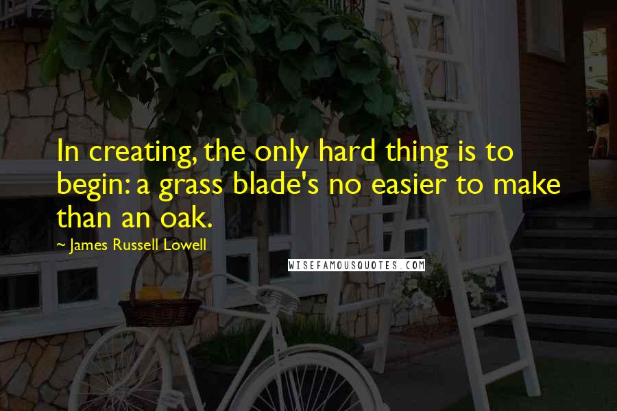 James Russell Lowell Quotes: In creating, the only hard thing is to begin: a grass blade's no easier to make than an oak.