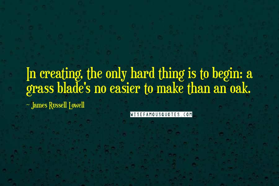 James Russell Lowell Quotes: In creating, the only hard thing is to begin: a grass blade's no easier to make than an oak.