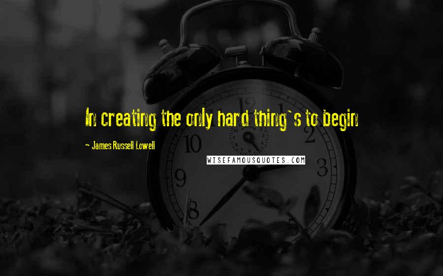 James Russell Lowell Quotes: In creating the only hard thing's to begin