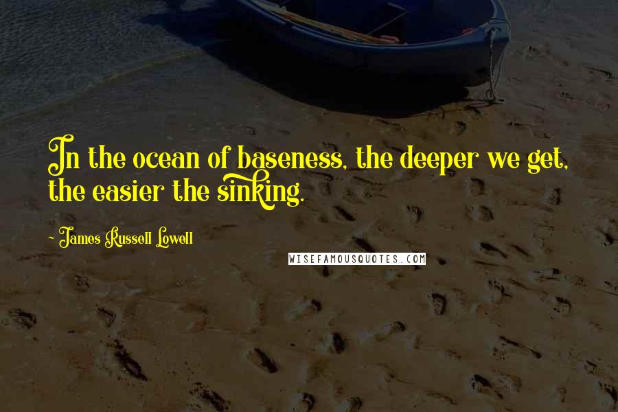 James Russell Lowell Quotes: In the ocean of baseness, the deeper we get, the easier the sinking.