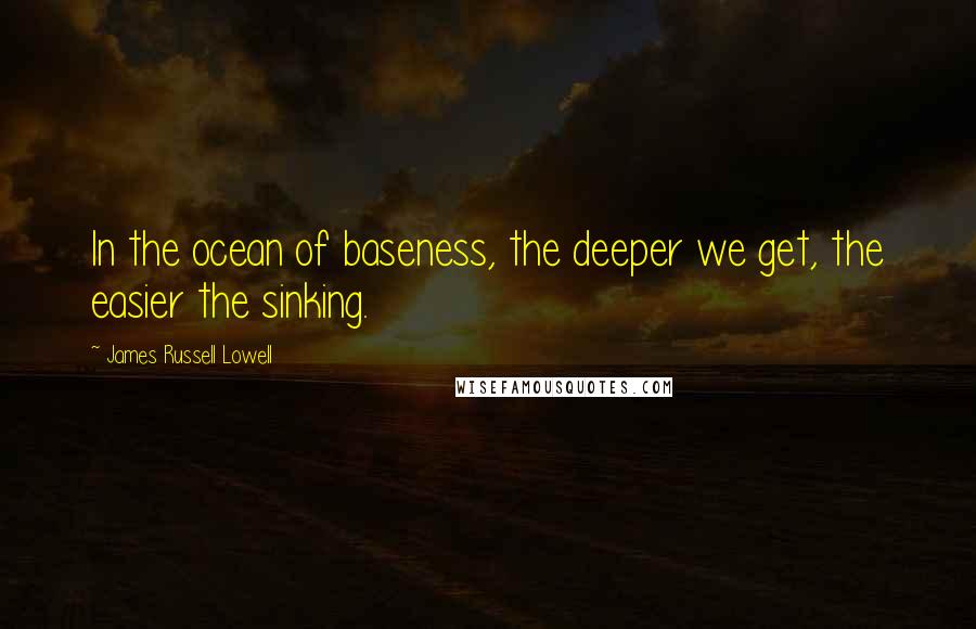 James Russell Lowell Quotes: In the ocean of baseness, the deeper we get, the easier the sinking.