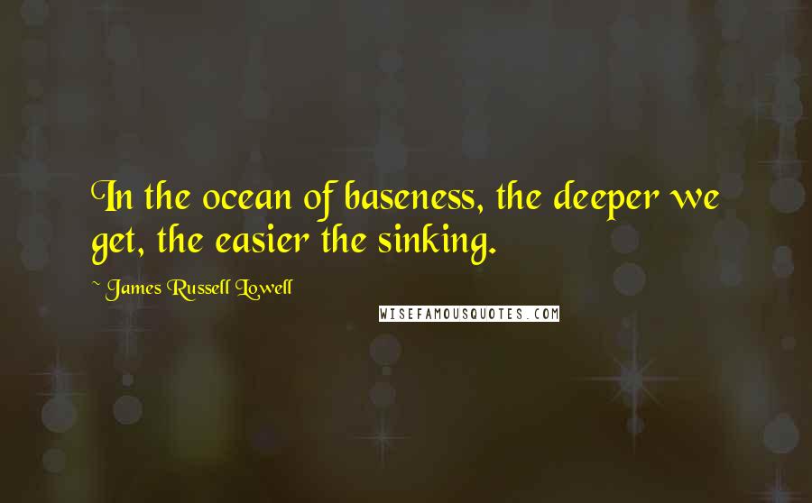 James Russell Lowell Quotes: In the ocean of baseness, the deeper we get, the easier the sinking.