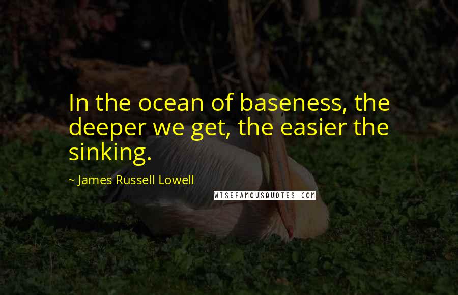 James Russell Lowell Quotes: In the ocean of baseness, the deeper we get, the easier the sinking.