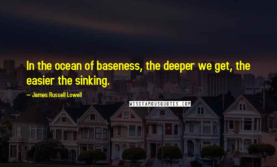 James Russell Lowell Quotes: In the ocean of baseness, the deeper we get, the easier the sinking.