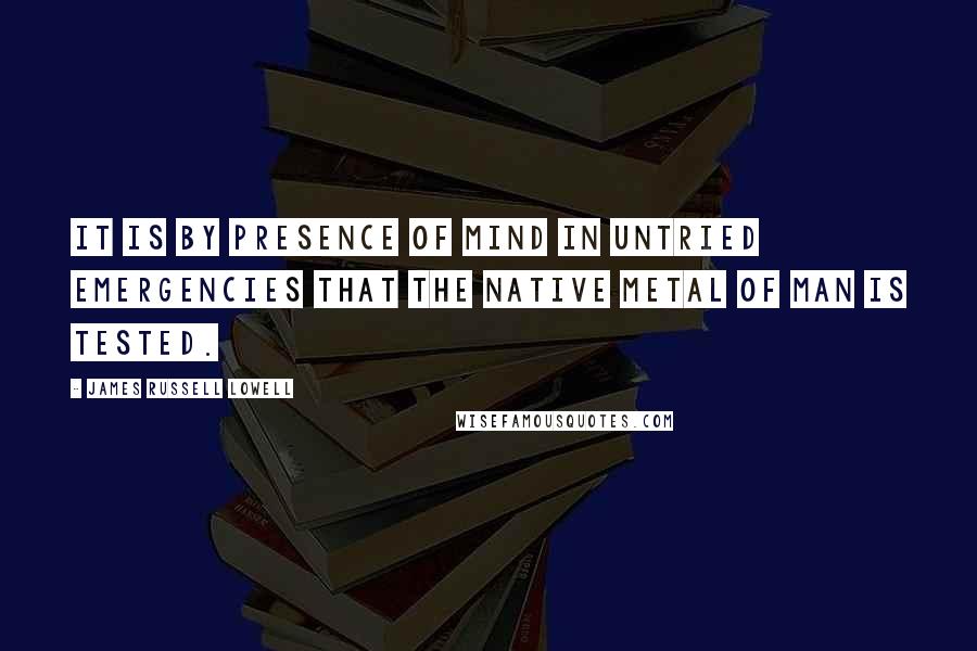 James Russell Lowell Quotes: It is by presence of mind in untried emergencies that the native metal of man is tested.