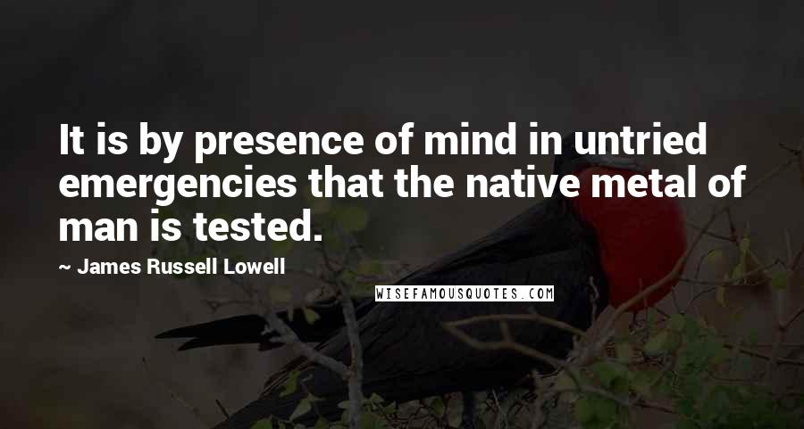 James Russell Lowell Quotes: It is by presence of mind in untried emergencies that the native metal of man is tested.