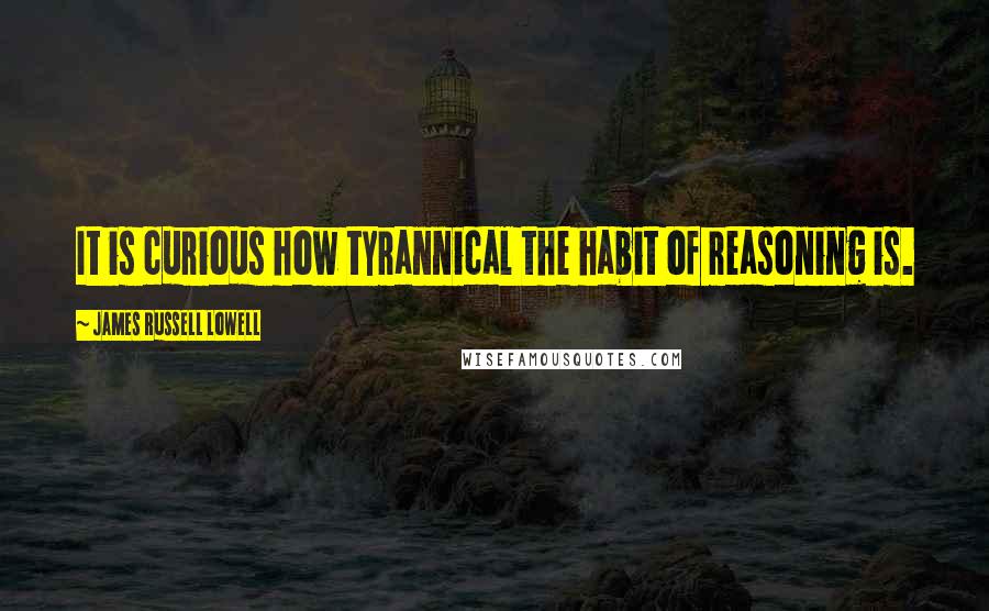 James Russell Lowell Quotes: It is curious how tyrannical the habit of reasoning is.