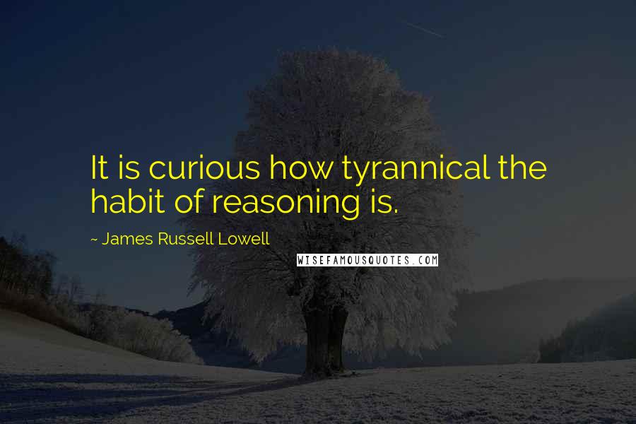 James Russell Lowell Quotes: It is curious how tyrannical the habit of reasoning is.