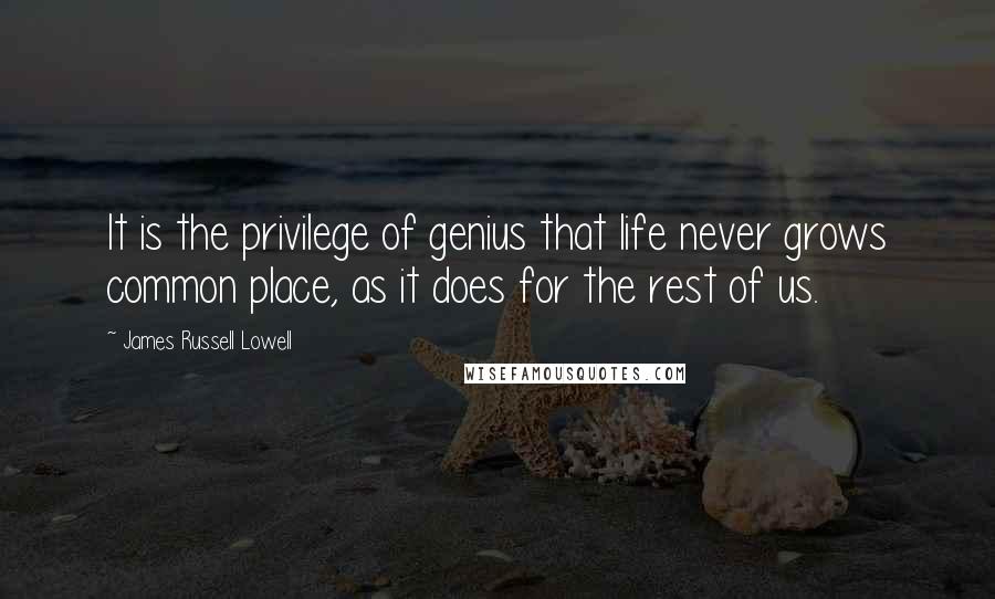 James Russell Lowell Quotes: It is the privilege of genius that life never grows common place, as it does for the rest of us.