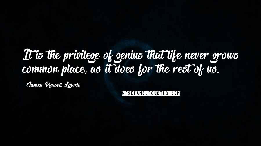 James Russell Lowell Quotes: It is the privilege of genius that life never grows common place, as it does for the rest of us.