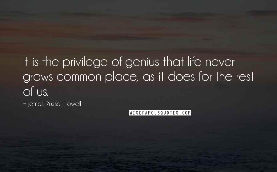 James Russell Lowell Quotes: It is the privilege of genius that life never grows common place, as it does for the rest of us.