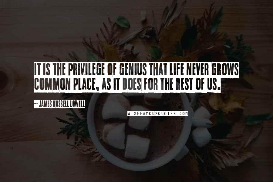 James Russell Lowell Quotes: It is the privilege of genius that life never grows common place, as it does for the rest of us.