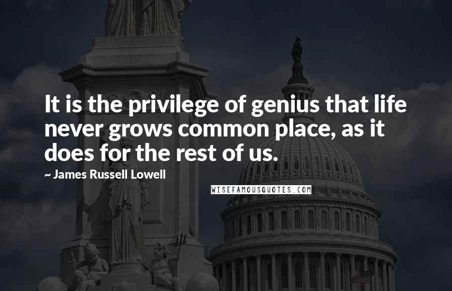 James Russell Lowell Quotes: It is the privilege of genius that life never grows common place, as it does for the rest of us.