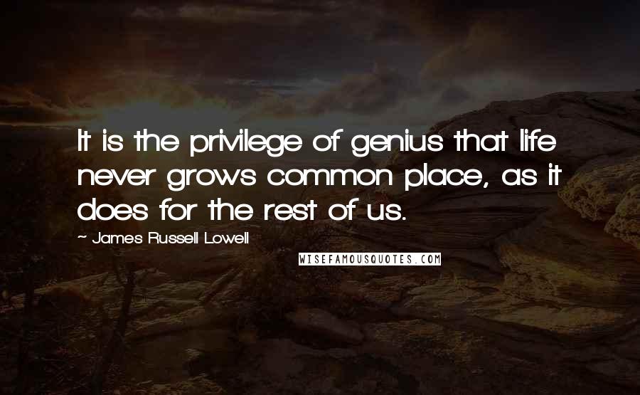 James Russell Lowell Quotes: It is the privilege of genius that life never grows common place, as it does for the rest of us.