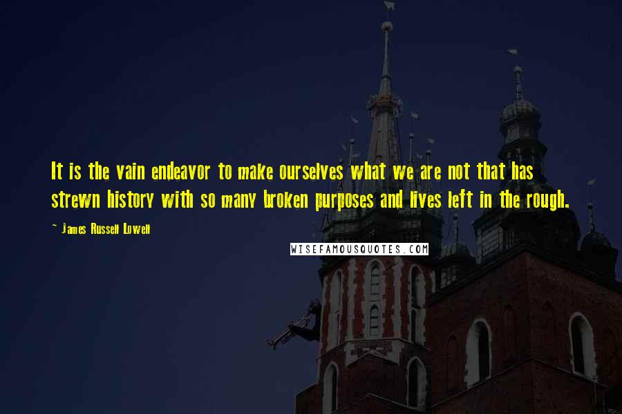 James Russell Lowell Quotes: It is the vain endeavor to make ourselves what we are not that has strewn history with so many broken purposes and lives left in the rough.