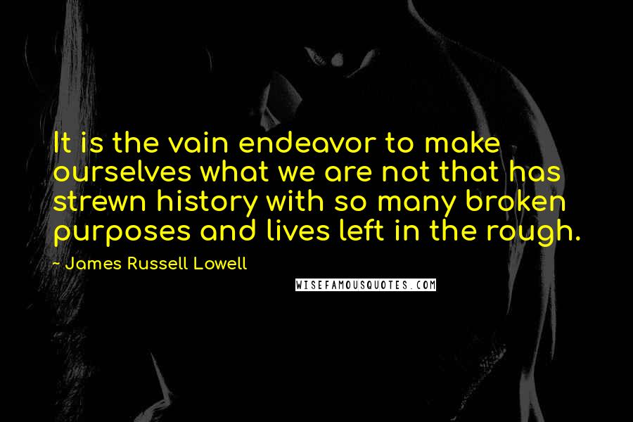 James Russell Lowell Quotes: It is the vain endeavor to make ourselves what we are not that has strewn history with so many broken purposes and lives left in the rough.