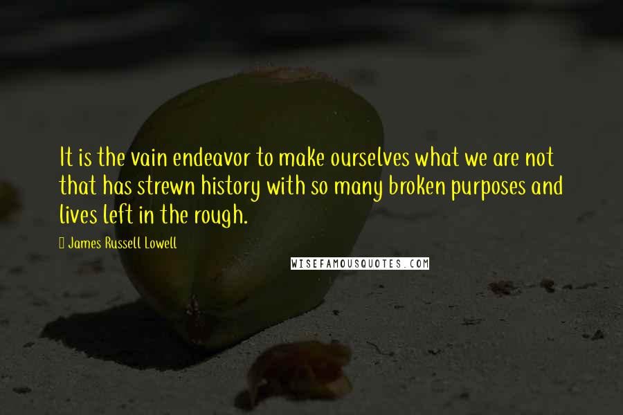 James Russell Lowell Quotes: It is the vain endeavor to make ourselves what we are not that has strewn history with so many broken purposes and lives left in the rough.