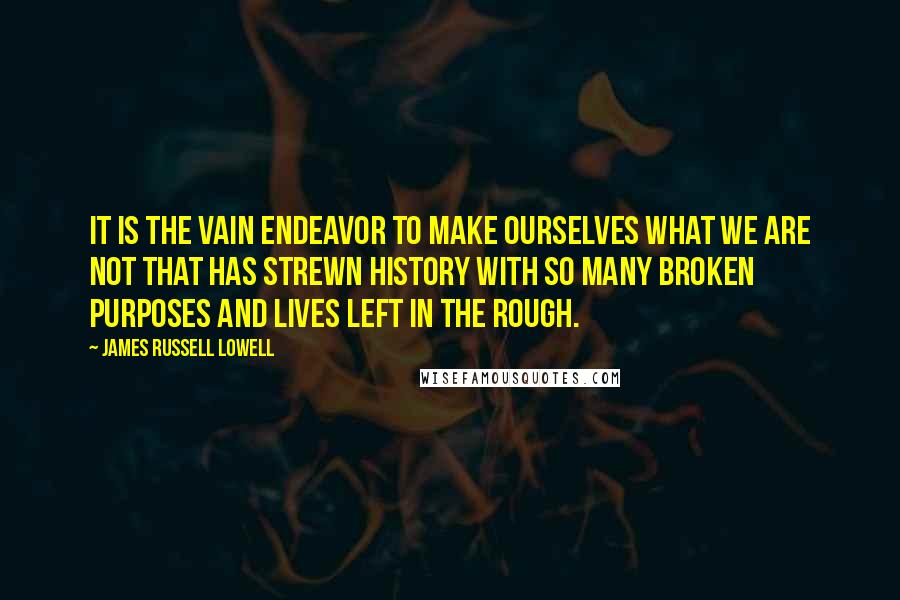 James Russell Lowell Quotes: It is the vain endeavor to make ourselves what we are not that has strewn history with so many broken purposes and lives left in the rough.