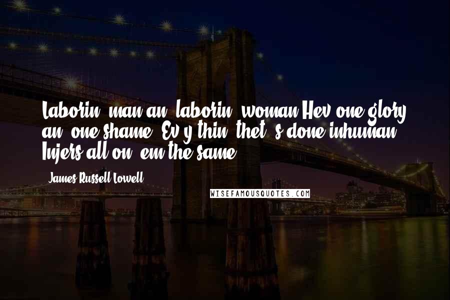 James Russell Lowell Quotes: Laborin' man an' laborin' woman Hev one glory an' one shame; Ev'y thin' thet' s done inhuman Injers all on 'em the same.