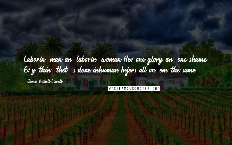 James Russell Lowell Quotes: Laborin' man an' laborin' woman Hev one glory an' one shame; Ev'y thin' thet' s done inhuman Injers all on 'em the same.