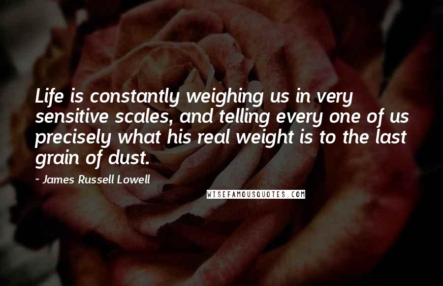 James Russell Lowell Quotes: Life is constantly weighing us in very sensitive scales, and telling every one of us precisely what his real weight is to the last grain of dust.