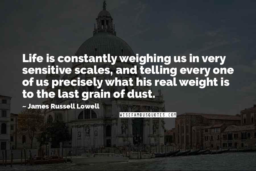 James Russell Lowell Quotes: Life is constantly weighing us in very sensitive scales, and telling every one of us precisely what his real weight is to the last grain of dust.
