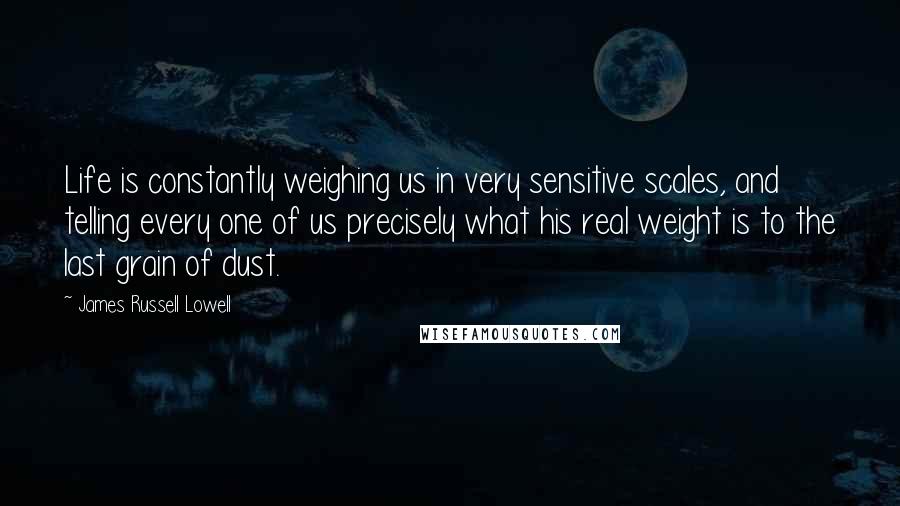 James Russell Lowell Quotes: Life is constantly weighing us in very sensitive scales, and telling every one of us precisely what his real weight is to the last grain of dust.