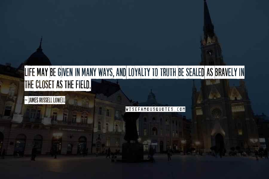 James Russell Lowell Quotes: Life may be given in many ways, and loyalty to truth be sealed as bravely in the closet as the field.