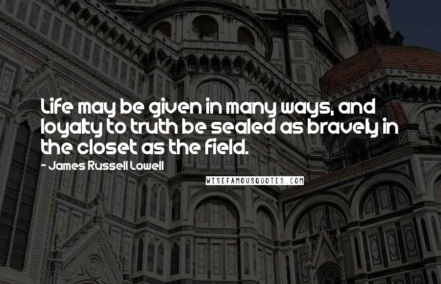 James Russell Lowell Quotes: Life may be given in many ways, and loyalty to truth be sealed as bravely in the closet as the field.