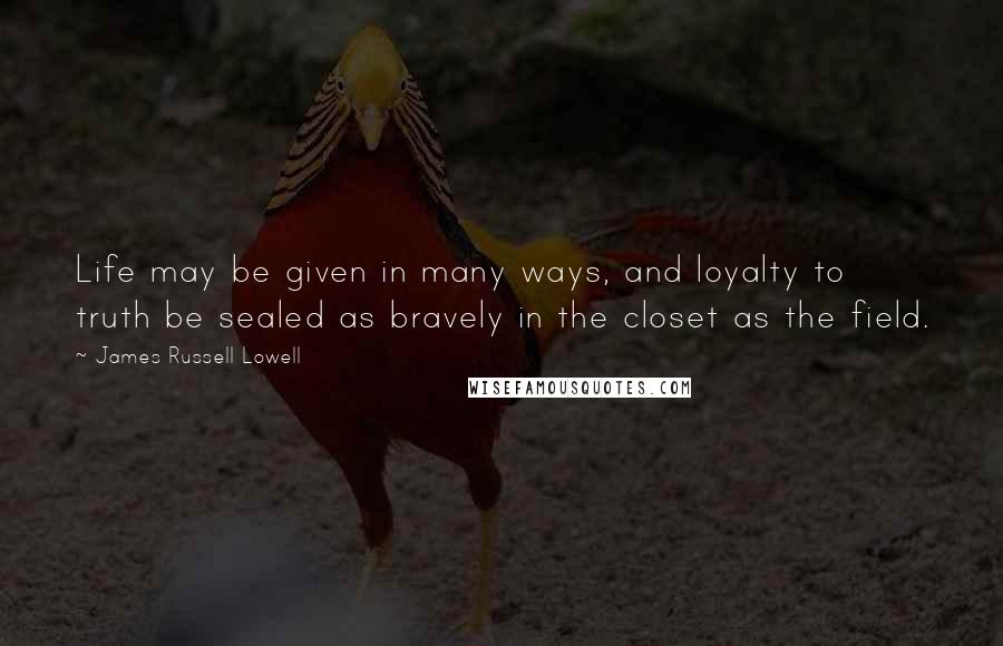 James Russell Lowell Quotes: Life may be given in many ways, and loyalty to truth be sealed as bravely in the closet as the field.