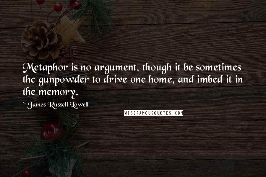 James Russell Lowell Quotes: Metaphor is no argument, though it be sometimes the gunpowder to drive one home, and imbed it in the memory.