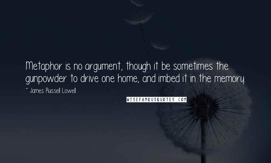 James Russell Lowell Quotes: Metaphor is no argument, though it be sometimes the gunpowder to drive one home, and imbed it in the memory.