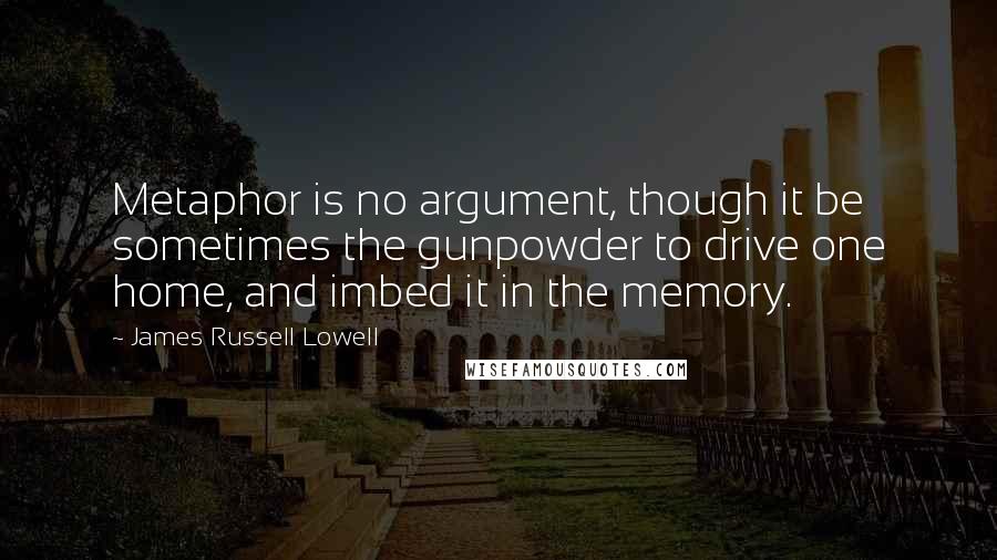 James Russell Lowell Quotes: Metaphor is no argument, though it be sometimes the gunpowder to drive one home, and imbed it in the memory.