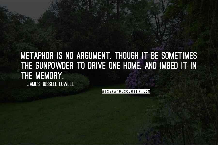 James Russell Lowell Quotes: Metaphor is no argument, though it be sometimes the gunpowder to drive one home, and imbed it in the memory.