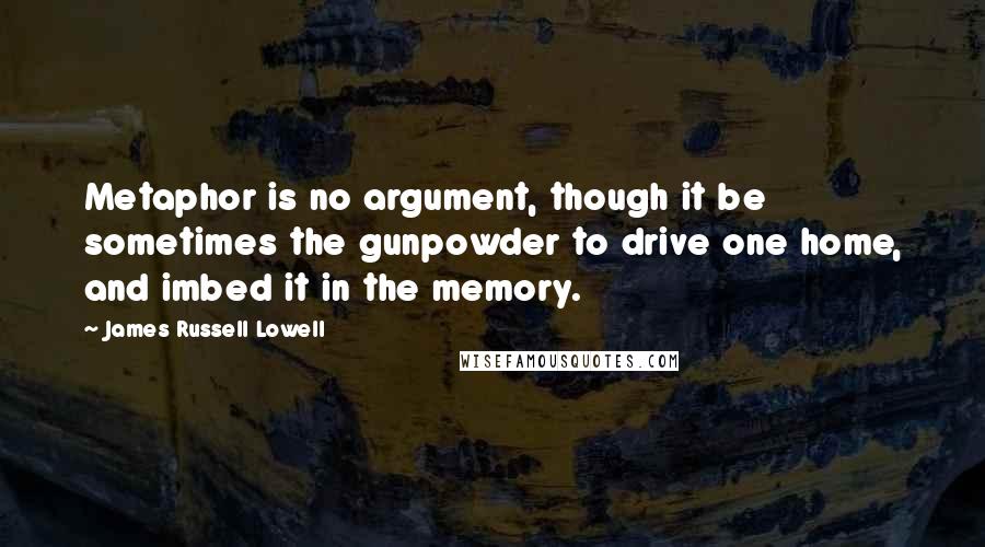 James Russell Lowell Quotes: Metaphor is no argument, though it be sometimes the gunpowder to drive one home, and imbed it in the memory.