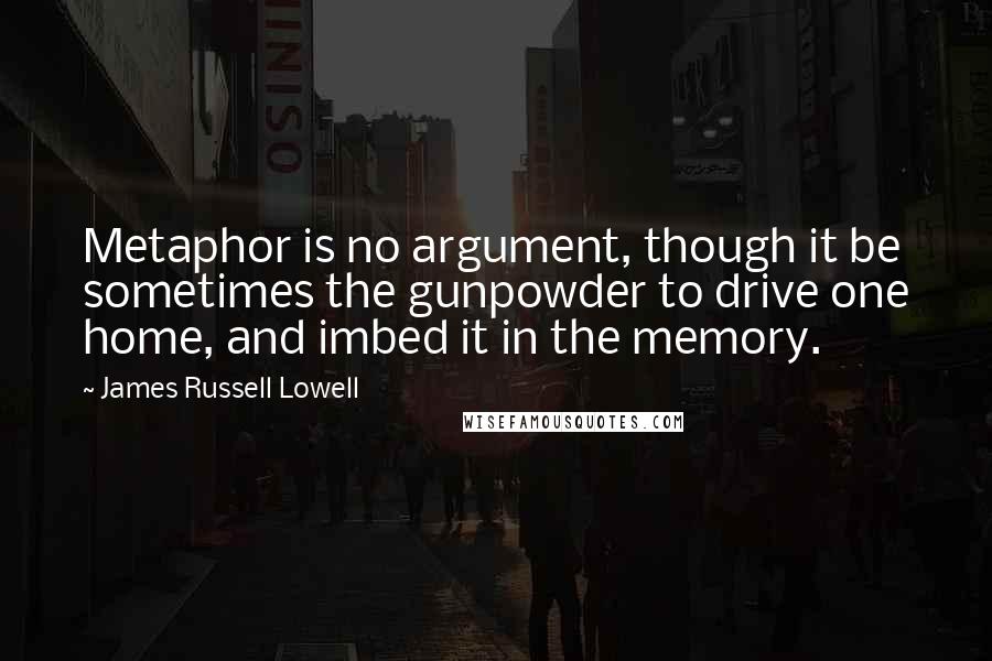 James Russell Lowell Quotes: Metaphor is no argument, though it be sometimes the gunpowder to drive one home, and imbed it in the memory.